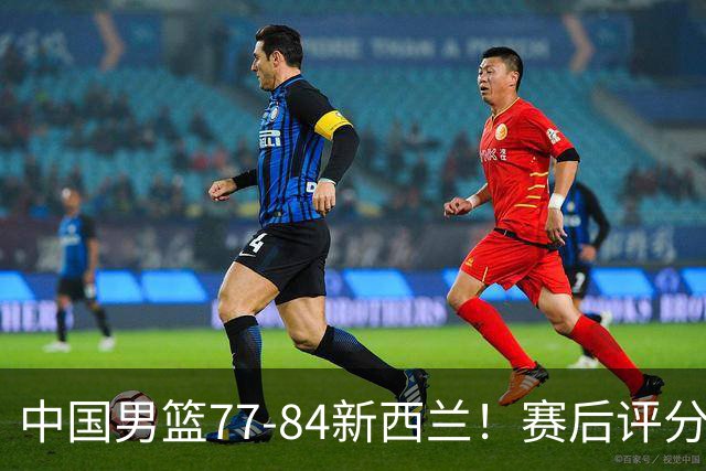 中国男篮77-84新西兰！赛后评分：4人满分 3人优秀 1人7中0严重拉胯